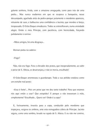 galante senhora, lívida, com a amazona arregaçada, corre para trás de uma
pedra... Mas nunca soubemos em que se ocupava a banqueira, nesse
descampado, agachada atrás da pedra–porque justamente o mordomo apareceu,
reluzente de suor, e balbuciou uma confidência a Jacinto, que mordeu o beiço,
trespassado. O Grão-Duque emudecera. Todos se entreolhavam, numa ansiedade
alegre. Então o meu Príncipe, com paciência, com heroicidade, forçando
palidamente o sorriso:


  –Meus amigos, há uma desgraça...


  Dornan pulou na cadeira:


  –Fogo?


  Não, não era fogo. Fora o elevador dos pratos, que inesperadamente, ao subir
o peixe de S. Alteza, se desarranjara, e não se movia, encalhado!


  O Grão-Duque arremessou o guardanapo. Toda a sua polidez estalava como
um esmalte mal posto:


  –Essa é forte!... Pois um peixe que me deu tanto trabalho! Para que estamos
nós aqui então a cear? Que estupidez! E porque o não trouxeram à mão,
simplesmente? Encalhado... Quero ver! Onde é a copa?


  E, furiosamente, investiu para a copa, conduzido pelo mordomo que
tropeçava, vergava os ombros, ante esta esmagadora cólera de Príncipe. Jacinto
seguiu, como uma sombra, levado na rajada de S. Alteza. E eu não me contive,




                                      - 69 -
 
