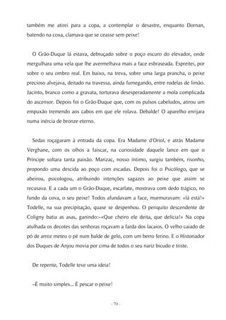 também me atirei para a copa, a contemplar o desastre, enquanto Dornan,
batendo na coxa, clamava que se ceasse sem peixe!


  O Grão-Duque lá estava, debruçado sobre o poço escuro do elevador, onde
mergulhara uma vela que lhe avermelhava mais a face esbraseada. Espreitei, por
sobre o seu ombro real. Em baixo, na treva, sobre uma larga prancha, o peixe
precioso alvejava, deitado na travessa, ainda fumegando, entre rodelas de limão.
Jacinto, branco como a gravata, torturava desesperadamente a mola complicada
do ascensor. Depois foi o Grão-Duque que, com os pulsos cabeludos, atirou um
empuxão tremendo aos cabos em que ele rolava. Debalde! O aparelho enrijara
numa inércia de bronze eterno.


  Sedas roçagaram à entrada da copa. Era Madame d'Oriol, e atrás Madame
Verghane, com os olhos a faiscar, na curiosidade daquele lance em que o
Príncipe soltara tanta paixão. Marizac, nosso íntimo, surgiu também, risonho,
propondo uma descida ao poço com escadas. Depois foi o Psicólogo, que se
abeirou, psicologou, atribuindo intenções sagazes ao peixe que assim se
recusava. E a cada um o Grão-Duque, escarlate, mostrava com dedo trágico, no
fundo da cova, o seu peixe! Todos afundavam a face, murmuravam: «lá está!»
Todelle, na sua precipitação, quase se despenhou. O periquito descendente de
Coligny batia as asas, ganindo:–«Que cheiro ele deita, que delícia!» Na copa
atulhada os decotes das senhoras roçavam a farda dos lacaios. O velho caiado de
pó de arroz meteu o pé num balde de gelo, com um berro ferino. E o Historiador
dos Duques de Anjou movia por cima de todos o seu nariz bicudo e triste.


  De repente, Todelle teve uma ideia!


  –É muito simples... É pescar o peixe!


                                        - 70 -
 