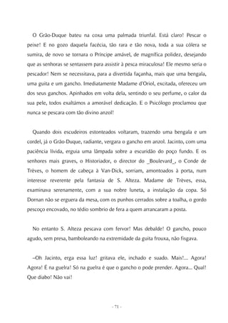 O Grão-Duque bateu na coxa uma palmada triunfal. Está claro! Pescar o
peixe! E no gozo daquela facécia, tão rara e tão nova, toda a sua cólera se
sumira, de novo se tornara o Príncipe amável, de magnífica polidez, desejando
que as senhoras se sentassem para assistir à pesca miraculosa! Ele mesmo seria o
pescador! Nem se necessitava, para a divertida façanha, mais que uma bengala,
uma guita e um gancho. Imediatamente Madame d'Oriol, excitada, ofereceu um
dos seus ganchos. Apinhados em volta dela, sentindo o seu perfume, o calor da
sua pele, todos exaltámos a amorável dedicação. E o Psicólogo proclamou que
nunca se pescara com tão divino anzol!


  Quando dois escudeiros estonteados voltaram, trazendo uma bengala e um
cordel, já o Grão-Duque, radiante, vergara o gancho em anzol. Jacinto, com uma
paciência lívida, erguia uma lâmpada sobre a escuridão do poço fundo. E os
senhores mais graves, o Historiador, o director do _Boulevard_, o Conde de
Trèves, o homem de cabeça à Van-Dick, sorriam, amontoados à porta, num
interesse reverente pela fantasia de S. Alteza. Madame de Trèves, essa,
examinava serenamente, com a sua nobre luneta, a instalação da copa. Só
Dornan não se erguera da mesa, com os punhos cerrados sobre a toalha, o gordo
pescoço encovado, no tédio sombrio de fera a quem arrancaram a posta.


  No entanto S. Alteza pescava com fervor! Mas debalde! O gancho, pouco
agudo, sem presa, bamboleando na extremidade da guita frouxa, não fisgava.


  –Oh Jacinto, erga essa luz! gritava ele, inchado e suado. Mais!... Agora!
Agora! É na guelra! Só na guelra é que o gancho o pode prender. Agora... Qual!
Que diabo! Não vai!




                                     - 71 -
 