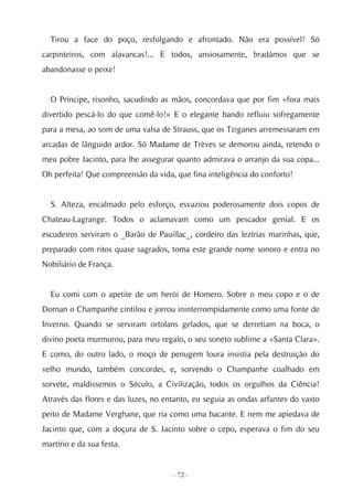 Tirou a face do poço, resfolgando e afrontado. Não era possível! Só
carpinteiros, com alavancas!... E todos, ansiosamente, bradámos que se
abandonasse o peixe!


  O Príncipe, risonho, sacudindo as mãos, concordava que por fim «fora mais
divertido pescá-lo do que comê-lo!» E o elegante bando refluiu sofregamente
para a mesa, ao som de uma valsa de Strauss, que os Tziganes arremessaram em
arcadas de lânguido ardor. Só Madame de Trèves se demorou ainda, retendo o
meu pobre Jacinto, para lhe assegurar quanto admirava o arranjo da sua copa...
Oh perfeita! Que compreensão da vida, que fina inteligência do conforto!


  S. Alteza, encalmado pelo esforço, esvaziou poderosamente dois copos de
Chateau-Lagrange. Todos o aclamavam como um pescador genial. E os
escudeiros serviram o _Barão de Pauillac_, cordeiro das lezírias marinhas, que,
preparado com ritos quase sagrados, toma este grande nome sonoro e entra no
Nobiliário de França.


  Eu comi com o apetite de um herói de Homero. Sobre o meu copo e o de
Dornan o Champanhe cintilou e jorrou ininterrompidamente como uma fonte de
Inverno. Quando se serviram ortolans gelados, que se derretiam na boca, o
divino poeta murmurou, para meu regalo, o seu soneto sublime a «Santa Clara».
E como, do outro lado, o moço de penugem loura insistia pela destruição do
velho mundo, também concordei, e, sorvendo o Champanhe coalhado em
sorvete, maldissemos o Século, a Civilização, todos os orgulhos da Ciência!
Através das flores e das luzes, no entanto, eu seguia as ondas arfantes do vasto
peito de Madame Verghane, que ria como uma bacante. E nem me apiedava de
Jacinto que, com a doçura de S. Jacinto sobre o cepo, esperava o fim do seu
martírio e da sua festa.


                                     - 72 -
 