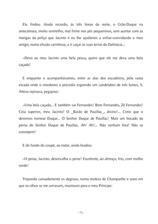Ela findou. Ainda recordo, às três horas da noite, o Grão-Duque na
antecâmara, muito vermelho, mal firme nos pés pequeninos, sem acertar com as
mangas da peliça que Jacinto e eu lhe ajudámos a enfiar–convidando o meu
amigo, numa efusão carinhosa, a ir caçar às suas terras da Dalmácia...


  –Devo ao meu Jacinto uma bela pesca, quero que ele me deva uma bela
caçada!


  E enquanto o acompanhávamos, entre as alas dos escudeiros, pela vasta
escada onde o mordomo o precedia erguendo um candelabro de três lumes, S.
Alteza repisava, pegajoso:


  –Uma bela caçada... E também vai Fernandes! Bom Fernandes, Zé Fernandes!
Ceia superior, meu Jacinto! O _Barão de Pauillac_, divino!... Creio que o
devemos nomear Duque... O Senhor Duque de Pauillac! Mais um bocado da
perna do Senhor Duque de Pauillac. Ah! Ah!... Não venham fora! Não se
constipem!


  E do fundo do coupé, ao rodar, ainda bradou:


  –O peixe, Jacinto, desencalha o peixe! Excelente, ao almoço, frio, com molho
verde!


  Trepando cansadamente os degraus, numa moleza de Champanhe e sono em
que os olhos se me cerravam, murmurei para o meu Príncipe:




                                      - 73 -
 