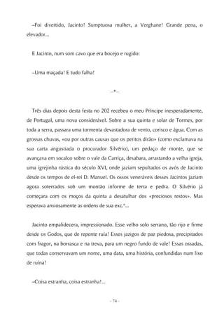 –Foi divertido, Jacinto! Sumptuosa mulher, a Verghane! Grande pena, o
elevador...


  E Jacinto, num som cavo que era bocejo e rugido:


  –Uma maçada! E tudo falha!


                                        --*--


  Três dias depois desta festa no 202 recebeu o meu Príncipe inesperadamente,
de Portugal, uma nova considerável. Sobre a sua quinta e solar de Tormes, por
toda a serra, passara uma tormenta devastadora de vento, corisco e água. Com as
grossas chuvas, «ou por outras causas que os peritos dirão» (como exclamava na
sua carta angustiada o procurador Silvério), um pedaço de monte, que se
avançava em socalco sobre o vale da Carriça, desabara, arrastando a velha igreja,
uma igrejinha rústica do século XVI, onde jaziam sepultados os avós de Jacinto
desde os tempos de el-rei D. Manuel. Os ossos veneráveis desses Jacintos jaziam
agora soterrados sob um montão informe de terra e pedra. O Silvério já
começara com os moços da quinta a desatulhar dos «preciosos restos». Mas
esperava ansiosamente as ordens de sua exc.ª...


  Jacinto empalidecera, impressionado. Esse velho solo serrano, tão rijo e firme
desde os Godos, que de repente ruía! Esses jazigos de paz piedosa, precipitados
com fragor, na borrasca e na treva, para um negro fundo de vale! Essas ossadas,
que todas conservavam um nome, uma data, uma história, confundidas num lixo
de ruína!


  –Coisa estranha, coisa estranha!...


                                        - 74 -
 