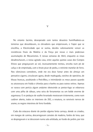 V




  No entanto Jacinto, desesperado com tantos desastres humilhadores–as
torneiras que dessoldavam, os elevadores que emperravam, o Vapor que se
encolhia, a Electricidade que se sumia, decidiu valorosamente vencer as
resistências finais da Matéria e da Força por novas e mais poderosas
acumulações de Mecanismos. E nessas semanas de Abril, enquanto as rosas
desabrochavam, a nossa agitada casa, entre aquelas quietas casas dos Campos
Elísios que preguiçavam ao sol, incessantemente tremeu, envolta num pó de
caliça e de empreitada, com o bruto picar de pedra, o retininte martelar de ferro.
Nos silenciosos corredores, onde me era doce fumar antes do almoço um
pensativo cigarro, circulavam agora, desde madrugada, ranchos de operários, de
blusas brancas, assobiando o Petit-Bleu, e intimidando os meus passos quando
eu atravessava em fralda e chinelas para o banho ou para outros retiros. Apenas
se varava com perícia algum andaime obstruindo as portas–logo se esbarrava
com uma pilha de tábuas, uma seira de ferramentas ou um balde enorme de
argamassa. E os pedaços de soalho levantado mostravam tristemente, como num
cadáver aberto, todos os interiores do 202, a ossatura, os sensíveis nervos de
arame, os negros intestinos de ferro fundido.


  Cada dia estacava diante do portão alguma lenta carroça, donde os criados,
em mangas de camisa, descarregavam caixotes de madeira, fardos de lona, que
se despregavam e se descosiam numa sala asfaltada, ao fundo do jardim, por trás

                                      - 76 -
 