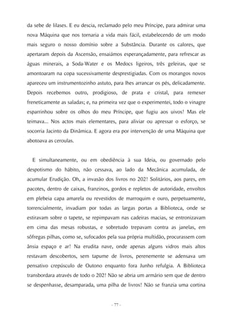 da sebe de lilases. E eu descia, reclamado pelo meu Príncipe, para admirar uma
nova Máquina que nos tornaria a vida mais fácil, estabelecendo de um modo
mais seguro o nosso domínio sobre a Substância. Durante os calores, que
apertaram depois da Ascensão, ensaiámos esperançadamente, para refrescar as
águas minerais, a Soda-Water e os Medocs ligeiros, três geleiras, que se
amontoaram na copa sucessivamente desprestigiadas. Com os morangos novos
apareceu um instrumentozinho astuto, para lhes arrancar os pés, delicadamente.
Depois recebemos outro, prodigioso, de prata e cristal, para remexer
freneticamente as saladas; e, na primeira vez que o experimentei, todo o vinagre
esparrinhou sobre os olhos do meu Príncipe, que fugiu aos uivos! Mas ele
teimava... Nos actos mais elementares, para aliviar ou apressar o esforço, se
socorria Jacinto da Dinâmica. E agora era por intervenção de uma Máquina que
abotoava as ceroulas.


  E simultaneamente, ou em obediência à sua Ideia, ou governado pelo
despotismo do hábito, não cessava, ao lado da Mecânica acumulada, de
acumular Erudição. Oh, a invasão dos livros no 202! Solitários, aos pares, em
pacotes, dentro de caixas, franzinos, gordos e repletos de autoridade, envoltos
em plebeia capa amarela ou revestidos de marroquim e ouro, perpetuamente,
torrencialmente, invadiam por todas as largas portas a Biblioteca, onde se
estiravam sobre o tapete, se repimpavam nas cadeiras macias, se entronizavam
em cima das mesas robustas, e sobretudo trepavam contra as janelas, em
sôfregas pilhas, como se, sufocados pela sua própria multidão, procurassem com
ânsia espaço e ar! Na erudita nave, onde apenas alguns vidros mais altos
restavam descobertos, sem tapume de livros, perenemente se adensava um
pensativo crepúsculo de Outono enquanto fora Junho refulgia. A Biblioteca
transbordara através de todo o 202! Não se abria um armário sem que de dentro
se despenhasse, desamparada, uma pilha de livros! Não se franzia uma cortina


                                     - 77 -
 