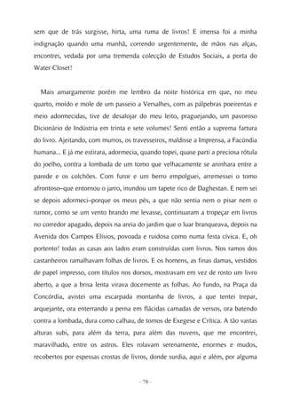 sem que de trás surgisse, hirta, uma ruma de livros! E imensa foi a minha
indignação quando uma manhã, correndo urgentemente, de mãos nas alças,
encontrei, vedada por uma tremenda colecção de Estudos Sociais, a porta do
Water-Closet!


  Mais amargamente porém me lembro da noite histórica em que, no meu
quarto, moído e mole de um passeio a Versalhes, com as pálpebras poeirentas e
meio adormecidas, tive de desalojar do meu leito, praguejando, um pavoroso
Dicionário de Indústria em trinta e sete volumes! Senti então a suprema fartura
do livro. Ajeitando, com murros, os travesseiros, maldisse a Imprensa, a Facúndia
humana... E já me estirara, adormecia, quando topei, quase parti a preciosa rótula
do joelho, contra a lombada de um tomo que velhacamente se aninhara entre a
parede e os colchões. Com furor e um berro empolguei, arremessei o tomo
afrontoso–que entornou o jarro, inundou um tapete rico de Daghestan. E nem sei
se depois adormeci–porque os meus pés, a que não sentia nem o pisar nem o
rumor, como se um vento brando me levasse, continuaram a tropeçar em livros
no corredor apagado, depois na areia do jardim que o luar branqueava, depois na
Avenida dos Campos Elísios, povoada e ruidosa como numa festa cívica. E, oh
portento! todas as casas aos lados eram construídas com livros. Nos ramos dos
castanheiros ramalhavam folhas de livros. E os homens, as finas damas, vestidos
de papel impresso, com títulos nos dorsos, mostravam em vez de rosto um livro
aberto, a que a brisa lenta virava docemente as folhas. Ao fundo, na Praça da
Concórdia, avistei uma escarpada montanha de livros, a que tentei trepar,
arquejante, ora enterrando a perna em flácidas camadas de versos, ora batendo
contra a lombada, dura como calhau, de tomos de Exegese e Crítica. A tão vastas
alturas subi, para além da terra, para além das nuvens, que me encontrei,
maravilhado, entre os astros. Eles rolavam serenamente, enormes e mudos,
recobertos por espessas crostas de livros, donde surdia, aqui e além, por alguma


                                      - 78 -
 