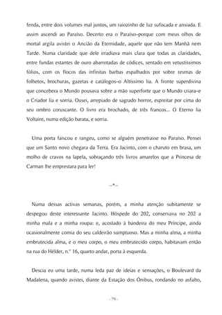 fenda, entre dois volumes mal juntos, um raiozinho de luz sufocada e ansiada. E
assim ascendi ao Paraíso. Decerto era o Paraíso–porque com meus olhos de
mortal argila avistei o Ancião da Eternidade, aquele que não tem Manhã nem
Tarde. Numa claridade que dele irradiava mais clara que todas as claridades,
entre fundas estantes de ouro abarrotadas de códices, sentado em vetustíssimos
fólios, com os flocos das infinitas barbas espalhados por sobre resmas de
folhetos, brochuras, gazetas e catálogos–o Altíssimo lia. A fronte superdivina
que concebera o Mundo pousava sobre a mão superforte que o Mundo criara–e
o Criador lia e sorria. Ousei, arrepiado de sagrado horror, espreitar por cima do
seu ombro coruscante. O livro era brochado, de três francos... O Eterno lia
Voltaire, numa edição barata, e sorria.


  Uma porta faiscou e rangeu, como se alguém penetrasse no Paraíso. Pensei
que um Santo novo chegara da Terra. Era Jacinto, com o charuto em brasa, um
molho de cravos na lapela, sobraçando três livros amarelos que a Princesa de
Carman lhe emprestara para ler!


                                          --*--


  Numa dessas activas semanas, porém, a minha atenção subitamente se
despegou deste interessante Jacinto. Hóspede do 202, conservava no 202 a
minha mala e a minha roupa: e, acostado à bandeira do meu Príncipe, ainda
ocasionalmente comia do seu caldeirão sumptuoso. Mas a minha alma, a minha
embrutecida alma, e o meu corpo, o meu embrutecido corpo, habitavam então
na rua do Hélder, n.º 16, quarto andar, porta à esquerda.


  Descia eu uma tarde, numa leda paz de ideias e sensações, o Boulevard da
Madalena, quando avistei, diante da Estação dos Ónibus, rondando no asfalto,


                                          - 79 -
 