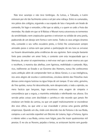 Não teve sarampo e não teve lombrigas. As Letras, a Tabuada, o Latim
entraram por ele tão facilmente como o sol por uma vidraça. Entre os camaradas,
nos pátios dos colégios, erguendo a sua espada de lata e lançando um brado de
comando, foi logo o vencedor, o Rei que se adula, e a quem se cede a fruta das
merendas. Na idade em que se lê Balzac e Musset nunca atravessou os tormentos
da sensibilidade;–nem crepúsculos quentes o retiveram na solidão de uma janela,
padecendo de um desejo sem forma e sem nome. Todos os seus amigos (éramos
três, contando o seu velho escudeiro preto, o Grilo) lhe conservaram sempre
amizades puras e certas–sem que jamais a participação do seu luxo as avivasse
ou fossem desanimadas pelas evidências do seu egoísmo. Sem coração bastante
forte para conceber um amor forte, e contente com esta incapacidade que o
libertava, do amor só experimentou o mel–esse mel que o amor reserva aos que
o recolhem, à maneira das abelhas, com ligeireza, mobilidade e cantando. Rijo,
rico, indiferente ao Estado e ao Governo dos Homens, nunca lhe conhecemos
outra ambição além de compreender bem as Ideias Gerais; e a sua inteligência,
nos anos alegres de escolas e controvérsias, circulava dentro das Filosofias mais
densas como enguia lustrosa na água limpa de um tanque. O seu valor, genuíno,
de fino quilate, nunca foi desconhecido, nem desapreciado; e toda a opinião, ou
mera facécia que lançasse, logo encontrava uma aragem de simpatia e
concordância que a erguia, a mantinha embalada e rebrilhando nas alturas. Era
servido pelas coisas com docilidade e carinho;–e não recordo que jamais lhe
estalasse um botão da camisa, ou que um papel maliciosamente se escondesse
dos seus olhos, ou que ante a sua vivacidade e pressa uma gaveta pérfida
emperrasse. Quando um dia, rindo com descrido riso da Fortuna e da sua Roda,
comprou a um sacristão espanhol um Décimo de Lotaria, logo a Fortuna, ligeira
e ridente sobre a sua Roda, correu num fulgor, para lhe trazer quatrocentas mil
pesetas. E no céu as Nuvens, pejadas e lentas, se avistavam Jacinto sem guarda-


                                      -8-
 