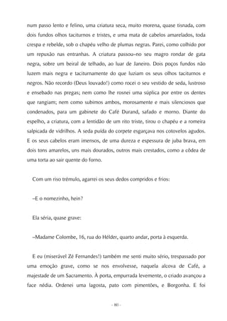 num passo lento e felino, uma criatura seca, muito morena, quase tisnada, com
dois fundos olhos taciturnos e tristes, e uma mata de cabelos amarelados, toda
crespa e rebelde, sob o chapéu velho de plumas negras. Parei, como colhido por
um repuxão nas entranhas. A criatura passou–no seu magro rondar de gata
negra, sobre um beiral de telhado, ao luar de Janeiro. Dois poços fundos não
luzem mais negra e taciturnamente do que luziam os seus olhos taciturnos e
negros. Não recordo (Deus louvado!) como rocei o seu vestido de seda, lustroso
e ensebado nas pregas; nem como lhe rosnei uma súplica por entre os dentes
que rangiam; nem como subimos ambos, morosamente e mais silenciosos que
condenados, para um gabinete do Café Durand, safado e morno. Diante do
espelho, a criatura, com a lentidão de um rito triste, tirou o chapéu e a romeira
salpicada de vidrilhos. A seda puída do corpete esgarçava nos cotovelos agudos.
E os seus cabelos eram imensos, de uma dureza e espessura de juba brava, em
dois tons amarelos, uns mais dourados, outros mais crestados, como a côdea de
uma torta ao sair quente do forno.


  Com um riso trémulo, agarrei os seus dedos compridos e frios:


  –E o nomezinho, hein?


  Ela séria, quase grave:


  –Madame Colombe, 16, rua do Hélder, quarto andar, porta à esquerda.


  E eu (miserável Zé Fernandes!) também me senti muito sério, trespassado por
uma emoção grave, como se nos envolvesse, naquela alcova de Café, a
majestade de um Sacramento. À porta, empurrada levemente, o criado avançou a
face nédia. Ordenei uma lagosta, pato com pimentões, e Borgonha. E foi


                                      - 80 -
 