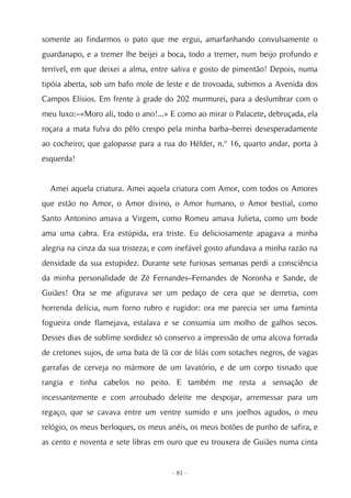 somente ao findarmos o pato que me ergui, amarfanhando convulsamente o
guardanapo, e a tremer lhe beijei a boca, todo a tremer, num beijo profundo e
terrível, em que deixei a alma, entre saliva e gosto de pimentão! Depois, numa
tipóia aberta, sob um bafo mole de leste e de trovoada, subimos a Avenida dos
Campos Elísios. Em frente à grade do 202 murmurei, para a deslumbrar com o
meu luxo:–«Moro ali, todo o ano!...» E como ao mirar o Palacete, debruçada, ela
roçara a mata fulva do pêlo crespo pela minha barba–berrei desesperadamente
ao cocheiro; que galopasse para a rua do Hélder, n.º 16, quarto andar, porta à
esquerda!


  Amei aquela criatura. Amei aquela criatura com Amor, com todos os Amores
que estão no Amor, o Amor divino, o Amor humano, o Amor bestial, como
Santo Antonino amava a Virgem, como Romeu amava Julieta, como um bode
ama uma cabra. Era estúpida, era triste. Eu deliciosamente apagava a minha
alegria na cinza da sua tristeza; e com inefável gosto afundava a minha razão na
densidade da sua estupidez. Durante sete furiosas semanas perdi a consciência
da minha personalidade de Zé Fernandes–Fernandes de Noronha e Sande, de
Guiães! Ora se me afigurava ser um pedaço de cera que se derretia, com
horrenda delícia, num forno rubro e rugidor: ora me parecia ser uma faminta
fogueira onde flamejava, estalava e se consumia um molho de galhos secos.
Desses dias de sublime sordidez só conservo a impressão de uma alcova forrada
de cretones sujos, de uma bata de lã cor de lilás com sotaches negros, de vagas
garrafas de cerveja no mármore de um lavatório, e de um corpo tisnado que
rangia e tinha cabelos no peito. E também me resta a sensação de
incessantemente e com arroubado deleite me despojar, arremessar para um
regaço, que se cavava entre um ventre sumido e uns joelhos agudos, o meu
relógio, os meus berloques, os meus anéis, os meus botões de punho de safira, e
as cento e noventa e sete libras em ouro que eu trouxera de Guiães numa cinta


                                     - 81 -
 