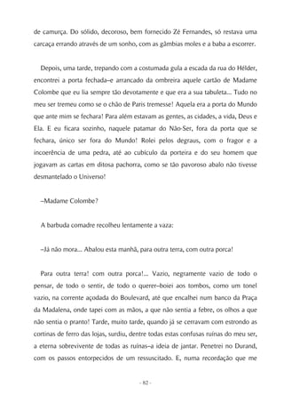 de camurça. Do sólido, decoroso, bem fornecido Zé Fernandes, só restava uma
carcaça errando através de um sonho, com as gâmbias moles e a baba a escorrer.


  Depois, uma tarde, trepando com a costumada gula a escada da rua do Hélder,
encontrei a porta fechada–e arrancado da ombreira aquele cartão de Madame
Colombe que eu lia sempre tão devotamente e que era a sua tabuleta... Tudo no
meu ser tremeu como se o chão de Paris tremesse! Aquela era a porta do Mundo
que ante mim se fechara! Para além estavam as gentes, as cidades, a vida, Deus e
Ela. E eu ficara sozinho, naquele patamar do Não-Ser, fora da porta que se
fechara, único ser fora do Mundo! Rolei pelos degraus, com o fragor e a
incoerência de uma pedra, até ao cubículo da porteira e do seu homem que
jogavam as cartas em ditosa pachorra, como se tão pavoroso abalo não tivesse
desmantelado o Universo!


  –Madame Colombe?


  A barbuda comadre recolheu lentamente a vaza:


  –Já não mora... Abalou esta manhã, para outra terra, com outra porca!


  Para outra terra! com outra porca!... Vazio, negramente vazio de todo o
pensar, de todo o sentir, de todo o querer–boiei aos tombos, como um tonel
vazio, na corrente açodada do Boulevard, até que encalhei num banco da Praça
da Madalena, onde tapei com as mãos, a que não sentia a febre, os olhos a que
não sentia o pranto! Tarde, muito tarde, quando já se cerravam com estrondo as
cortinas de ferro das lojas, surdiu, dentre todas estas confusas ruínas do meu ser,
a eterna sobrevivente de todas as ruínas–a ideia de jantar. Penetrei no Durand,
com os passos entorpecidos de um ressuscitado. E, numa recordação que me


                                       - 82 -
 