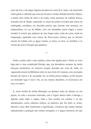 saíra tão fina, e da alegre fogueira do pátio em noite de S. João, e da menininha
muito gorda e cabeluda que viera do céu para a minha afilhada Joaninha. Depois,
à janela, bem limpo de alma e de corpo, numa quinzena de sedinha branca,
tomando chá de Naïpò, respirando os rosais do jardim revividos pela chuva da
madrugada, considerei, em divertido pasmo, que, durante sete semanas, me
emporcalhara, na rua do Hélder, com um estardalho muito magro e muito
tisnado! E conclui que padecera de uma longa sezão, sezão da carne, sezão da
imaginação, apanhada num charco de Paris–nesses charcos que se formam
através da Cidade com as águas mortas, os limos, os lixos, os tortulhos e os
vermes de uma Civilização que apodrece.


                                      --*--


  Então, curado, todo o meu espírito, como uma agulha para o Norte, se virou
logo para o meu complicado Príncipe, que, nas derradeiras semanas da minha
infecção sentimental, eu entrevira sempre descaído por cima de sofás, ou
vagueando através da Biblioteca entre os seus trinta mil volumes, com arrastados
bocejos de inércia e de vacuidade. Eu, na minha pressa indigna, só lhe lançava
um distraído–«que é isso?» Ele, no seu moroso desalento, só murmurava um
seco–«é calor!»


  E, nessa manhã da minha libertação, ao penetrar antes de almoço no seu
quarto, no sofá o encontrei enterrado, com o Figaro aberto sobre a barriga, a
Agenda caída sobre o tapete, toda a face envolta em sombra, e os pés
abandonados, numa soberana tristeza, ao pedicuro que lhe polia as unhas.
Decerto o meu olhar realumiado e repurificado, a brancura das minhas flanelas
reproduzindo a quietação das minhas sensações, e a segura harmonia em que




                                      - 84 -
 