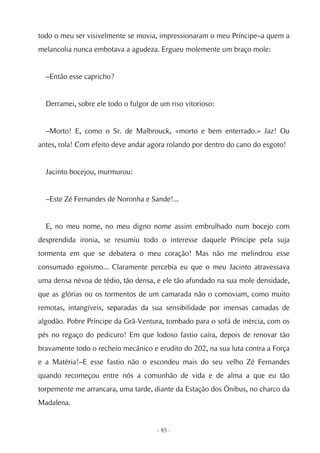 todo o meu ser visivelmente se movia, impressionaram o meu Príncipe–a quem a
melancolia nunca embotava a agudeza. Ergueu molemente um braço mole:


  –Então esse capricho?


  Derramei, sobre ele todo o fulgor de um riso vitorioso:


  –Morto! E, como o Sr. de Malbrouck, «morto e bem enterrado.» Jaz! Ou
antes, rola! Com efeito deve andar agora rolando por dentro do cano do esgoto!


  Jacinto bocejou, murmurou:


  –Este Zé Fernandes de Noronha e Sande!...


  E, no meu nome, no meu digno nome assim embrulhado num bocejo com
desprendida ironia, se resumiu todo o interesse daquele Príncipe pela suja
tormenta em que se debatera o meu coração! Mas não me melindrou esse
consumado egoísmo... Claramente percebia eu que o meu Jacinto atravessava
uma densa névoa de tédio, tão densa, e ele tão afundado na sua mole densidade,
que as glórias ou os tormentos de um camarada não o comoviam, como muito
remotas, intangíveis, separadas da sua sensibilidade por imensas camadas de
algodão. Pobre Príncipe da Grã-Ventura, tombado para o sofá de inércia, com os
pés no regaço do pedicuro! Em que lodoso fastio caíra, depois de renovar tão
bravamente todo o recheio mecânico e erudito do 202, na sua luta contra a Força
e a Matéria!–E esse fastio não o escondeu mais do seu velho Zé Fernandes
quando recomeçou entre nós a comunhão de vida e de alma a que eu tão
torpemente me arrancara, uma tarde, diante da Estação dos Ónibus, no charco da
Madalena.


                                      - 85 -
 