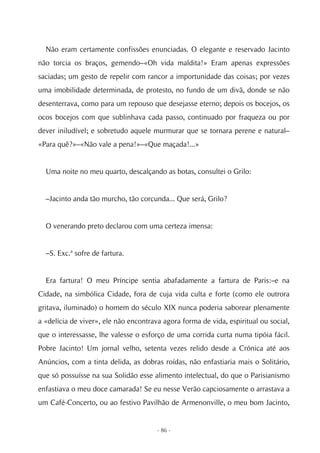 Não eram certamente confissões enunciadas. O elegante e reservado Jacinto
não torcia os braços, gemendo–«Oh vida maldita!» Eram apenas expressões
saciadas; um gesto de repelir com rancor a importunidade das coisas; por vezes
uma imobilidade determinada, de protesto, no fundo de um divã, donde se não
desenterrava, como para um repouso que desejasse eterno; depois os bocejos, os
ocos bocejos com que sublinhava cada passo, continuado por fraqueza ou por
dever iniludível; e sobretudo aquele murmurar que se tornara perene e natural–
«Para quê?»–«Não vale a pena!»–«Que maçada!...»


  Uma noite no meu quarto, descalçando as botas, consultei o Grilo:


  –Jacinto anda tão murcho, tão corcunda... Que será, Grilo?


  O venerando preto declarou com uma certeza imensa:


  –S. Exc.ª sofre de fartura.


  Era fartura! O meu Príncipe sentia abafadamente a fartura de Paris:–e na
Cidade, na simbólica Cidade, fora de cuja vida culta e forte (como ele outrora
gritava, iluminado) o homem do século XIX nunca poderia saborear plenamente
a «delícia de viver», ele não encontrava agora forma de vida, espiritual ou social,
que o interessasse, lhe valesse o esforço de uma corrida curta numa tipóia fácil.
Pobre Jacinto! Um jornal velho, setenta vezes relido desde a Crónica até aos
Anúncios, com a tinta delida, as dobras roídas, não enfastiaria mais o Solitário,
que só possuísse na sua Solidão esse alimento intelectual, do que o Parisianismo
enfastiava o meu doce camarada! Se eu nesse Verão capciosamente o arrastava a
um Café-Concerto, ou ao festivo Pavilhão de Armenonville, o meu bom Jacinto,


                                       - 86 -
 