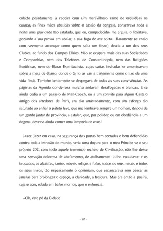 colado pesadamente à cadeira com um maravilhoso ramo de orquídeas na
casaca, as finas mãos abatidas sobre o castão da bengala, conservava toda a
noite uma gravidade tão estafada, que eu, compadecido, me erguia, o libertava,
gozando a sua pressa em abalar, a sua fuga de ave solta... Raramente (e então
com veemente arranque como quem salta um fosso) descia a um dos seus
Clubes, ao fundo dos Campos Elísios. Não se ocupara mais das suas Sociedades
e Companhias, nem dos Telefones de Constantinopla, nem das Religiões
Esotéricas, nem do Bazar Espiritualista, cujas cartas fechadas se amontoavam
sobre a mesa de ébano, donde o Grilo as varria tristemente como o lixo de uma
vida finda. Também lentamente se despegava de todas as suas convivências. As
páginas da Agenda cor-de-rosa murcha andavam desafogadas e brancas. E se
ainda cedia a um passeio de Mail-Coach, ou a um convite para algum Castelo
amigo dos arredores de Paris, era tão arrastadamente, com um esforço tão
saturado ao enfiar o paletó leve, que me lembrava sempre um homem, depois de
um gordo jantar de província, a estalar, que, por polidez ou em obediência a um
dogma, devesse ainda comer uma lampreia de ovos!


  Jazer, jazer em casa, na segurança das portas bem cerradas e bem defendidas
contra toda a intrusão do mundo, seria uma doçura para o meu Príncipe se o seu
próprio 202, com todo aquele tremendo recheio de Civilização, não lhe desse
uma sensação dolorosa de abafamento, de atulhamento! Julho escaldava: e os
brocados, as alcatifas, tantos móveis roliços e fofos, todos os seus metais e todos
os seus livros, tão espessamente o oprimiam, que escancarava sem cessar as
janelas para prolongar o espaço, a claridade, a frescura. Mas era então a poeira,
suja e acre, rolada em bafos mornos, que o enfurecia:


  –Oh, este pó da Cidade!




                                       - 87 -
 