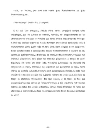 –Mas, oh Jacinto, por que não vamos para Fontainebleau, ou para
Montmorency, ou...


  –P'ra o campo? O quê! P'ra o campo?!


  E na sua face enrugada, através deste berro, lampejava sempre tanta
indignação, que eu curvava os ombros, humilde, no arrependimento de ter
afrontosamente ultrajado o Príncipe que tanto amava. Desventurado Príncipe!
Com o seu dourado cigarro de Yaka a fumegar, errava então pelas salas, lenta e
murchamente, como quem vaga em terra alheia sem afeições e sem ocupações.
Esses desafeiçoados e desocupados passos monotonamente o traziam ao seu
centro, ao gabinete verde, à Biblioteca de ébano, onde acumulara Civilização nas
máximas proporções para gozar nas máximas proporções a delícia de viver.
Espalhava em torno um olhar farto. Nenhuma curiosidade ou interesse lhe
solicitavam as mãos, enterradas nas algibeiras das pantalonas de seda, numa
inércia de derrota. Anulado, bocejava com descoroçoada moleza. E nada mais
instrutivo e doloroso do que este supremo homem do século XIX, no meio de
todos os aparelhos reforçadores dos seus órgãos, e de todos os fios que
disciplinavam ao seu serviço as Forças Universais, e dos seus trinta mil volumes
repletos do saber dos séculos–estacando, com as mãos derrotadas no fundo das
algibeiras, e exprimindo, na face e na indecisão mole de um bocejo, o embaraço
de viver!




                                     - 88 -
 
