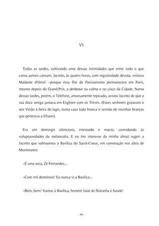 VI




  Todas as tardes, cultivando uma dessas intimidades que entre tudo o que
cansa jamais cansam, Jacinto, às quatro horas, com regularidade devota, visitava
Madame d'Oriol: –porque essa flor de Parisianismo permanecera em Paris,
mesmo depois do Grand-Prix, a desbotar na calma e no cisco da Cidade. Numa
dessas tardes, porém, o Telefone, ansiosamente repicado, avisou Jacinto de que a
sua doce amiga jantava em Enghien com os Trèves. (Esses senhores gozavam o
seu Verão à beira do lago, numa casa toda branca e vestida de rosinhas brancas
que pertencia a Efraim).


  Era   um    domingo      silencioso,    enevoado   e   macio,   convidando   às
voluptuosidades da melancolia. E eu (no interesse da minha alma) sugeri a
Jacinto que subíssemos à Basílica do Sacré-Coeur, em construção nos altos de
Montmartre.


  –É uma seca, Zé Fernandes...


  –Com mil demónios! Eu nunca vi a Basílica...


  –Bem, bem! Vamos à Basílica, homem fatal de Noronha e Sande!




                                         - 89 -
 