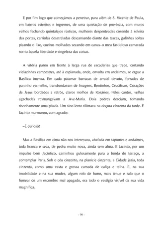 E por fim logo que começámos a penetrar, para além de S. Vicente de Paula,
em bairros estreitos e íngremes, de uma quietação de província, com muros
velhos fechando quintalejos rústicos, mulheres despenteadas cosendo à soleira
das portas, carriolas desatreladas descansando diante das tascas, galinhas soltas
picando o lixo, cueiros molhados secando em canas–o meu fastidioso camarada
sorriu àquela liberdade e singeleza das coisas.


  A vitória parou em frente à larga rua de escadarias que trepa, cortando
vielazinhas campestres, até à esplanada, onde, envolta em andaimes, se ergue a
Basílica imensa. Em cada patamar barracas de arraial devoto, forradas de
paninho vermelho, transbordavam de Imagens, Bentinhos, Crucifixos, Corações
de Jesus bordados a retrós, claros molhos de Rosários. Pelos cantos, velhas
agachadas resmungavam a Ave-Maria. Dois padres desciam, tomando
risonhamente uma pitada. Um sino lento tilintava na doçura cinzenta da tarde. E
Jacinto murmurou, com agrado:


  –É curioso!


  Mas a Basílica em cima não nos interessou, abafada em tapumes e andaimes,
toda branca e seca, de pedra muito nova, ainda sem alma. E Jacinto, por um
impulso bem Jacíntico, caminhou gulosamente para a borda do terraço, a
contemplar Paris. Sob o céu cinzento, na planície cinzenta, a Cidade jazia, toda
cinzenta, como uma vasta e grossa camada de caliça e telha. E, na sua
imobilidade e na sua mudez, algum rolo de fumo, mais ténue e ralo que o
fumear de um escombro mal apagado, era todo o vestígio visível da sua vida
magnífica.




                                       - 90 -
 