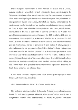 Então chasqueei risonhamente o meu Príncipe. Aí estava pois a Cidade,
augusta criação da Humanidade! Ei-la aí, belo Jacinto! Sobre a crosta cinzenta da
Terra–uma camada de caliça, apenas mais cinzenta! No entanto ainda momentos
antes a deixáramos prodigiosamente viva, cheia de um povo forte, com todos os
seus poderosos órgãos funcionando, abarrotada de riqueza, resplandecente de
sapiência, na triunfal plenitude do seu orgulho, como Rainha do Mundo coroada
de Graça. E agora eu e o belo Jacinto trepávamos a uma colina, espreitávamos,
escutávamos–e de toda a estridente e radiante Civilização da Cidade não
percebíamos nem um rumor nem um lampejo! E o 202, o soberbo 202, com os
seus arames, os seus aparelhos, a pompa da sua Mecânica, os seus trinta mil
livros? Sumido, esvaído na confusão de telha e cinza! Para este esvaecimento
pois da obra humana, mal ela se contempla de cem metros de altura, arqueja o
obreiro humano em tão angustioso esforço? Hein, Jacinto?... Onde estão os teus
Armazéns servidos por três mil caixeiros? E os Bancos em que retine o ouro
universal? E as Bibliotecas atulhadas com o saber dos séculos? Tudo se fundiu
numa nódoa parda que suja a Terra. Aos olhos piscos de um Zé Fernandes, logo
que ele suba, fumando o seu cigarro, a uma arredada colina–a sublime edificação
dos Tempos não é mais que um silencioso monturo da espessura e da cor do pó
final. O que será então aos olhos de Deus!


  E ante estes clamores, lançados com afável malícia para espicaçar o meu
Príncipe, ele murmurou, pensativo:


  –Sim, é talvez tudo uma ilusão... E a Cidade a maior ilusão!


  Tão facilmente vitorioso redobrei de facúndia. Certamente, meu Príncipe, uma
Ilusão! E a mais amarga, por que o Homem pensa ter na Cidade a base de toda a
sua grandeza e só nela tem a fonte de toda a sua miséria. Vê, Jacinto! Na Cidade


                                      - 91 -
 