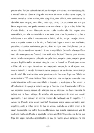 perdeu ele a força e beleza harmoniosa do corpo, e se tornou esse ser ressequido
e escanifrado ou obeso e afogado em unto, de ossos moles como trapos, de
nervos trémulos como arames, com cangalhas, com chinós, com dentaduras de
chumbo, sem sangue, sem febra, sem viço, torto, corcunda–esse ser em que
Deus, espantado, mal pode reconhecer o seu esbelto e rijo e nobre Adão! Na
Cidade findou a sua liberdade moral: cada manhã ela lhe impõe uma
necessidade, e cada necessidade o arremessa para uma dependência: pobre e
subalterno, a sua vida é um constante solicitar, adular, vergar, rastejar, aturar;
rico e superior como um Jacinto, a Sociedade logo o enreda em tradições,
preceitos, etiquetas, cerimónias, praxes, ritos, serviços mais disciplinares que os
de um cárcere ou de um quartel... A sua tranquilidade (bem tão alto que Deus
com ele recompensa os Santos) onde está, meu Jacinto? Sumida para sempre,
nessa batalha desesperada pelo pão, ou pela fama, ou pelo poder, ou pelo gozo,
ou pela fugidia rodela de ouro! Alegria como a haverá na Cidade para esses
milhões de seres que tumultuam na arquejante ocupação de desejar–e que,
nunca fartando o desejo, incessantemente padecem de desilusão, desesperança
ou derrota? Os sentimentos mais genuinamente humanos logo na Cidade se
desumanizam! Vê, meu Jacinto! São como luzes que o áspero vento do viver
social não deixa arder com serenidade e limpidez; e aqui abala e faz tremer; e
além brutamente apaga; e adiante obriga a flamejar com desnaturada violência.
As amizades nunca passam de alianças que o interesse, na hora inquieta da
defesa ou na hora sôfrega do assalto, ata apressadamente com um cordel
apressado, e que estalam ao menor embate da rivalidade ou do orgulho. E o
Amor, na Cidade, meu gentil Jacinto? Considera esses vastos armazéns com
espelhos, onde a nobre carne de Eva se vende, tarifada ao arrátel, como a de
vaca! Contempla esse velho Deus do Himeneu, que circula trazendo em vez do
ondeante facho da Paixão a apertada carteira do Dote! Espreita essa turba que
foge dos largos caminhos assoalhados em que os Faunos amam as Ninfas na boa


                                       - 92 -
 