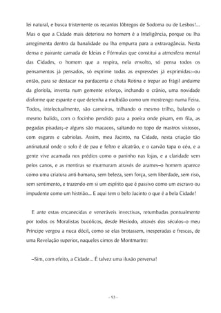 lei natural, e busca tristemente os recantos lôbregos de Sodoma ou de Lesbos!...
Mas o que a Cidade mais deteriora no homem é a Inteligência, porque ou lha
arregimenta dentro da banalidade ou lha empurra para a extravagância. Nesta
densa e pairante camada de Ideias e Fórmulas que constitui a atmosfera mental
das Cidades, o homem que a respira, nela envolto, só pensa todos os
pensamentos já pensados, só exprime todas as expressões já exprimidas:–ou
então, para se destacar na pardacenta e chata Rotina e trepar ao frágil andaime
da gloríola, inventa num gemente esforço, inchando o crânio, uma novidade
disforme que espante e que detenha a multidão como um mostrengo numa Feira.
Todos, intelectualmente, são carneiros, trilhando o mesmo trilho, balando o
mesmo balido, com o focinho pendido para a poeira onde pisam, em fila, as
pegadas pisadas;–e alguns são macacos, saltando no topo de mastros vistosos,
com esgares e cabriolas. Assim, meu Jacinto, na Cidade, nesta criação tão
antinatural onde o solo é de pau e feltro e alcatrão, e o carvão tapa o céu, e a
gente vive acamada nos prédios como o paninho nas lojas, e a claridade vem
pelos canos, e as mentiras se murmuram através de arames–o homem aparece
como uma criatura anti-humana, sem beleza, sem força, sem liberdade, sem riso,
sem sentimento, e trazendo em si um espírito que é passivo como um escravo ou
impudente como um histrião... E aqui tem o belo Jacinto o que é a bela Cidade!


  E ante estas encanecidas e veneráveis invectivas, retumbadas pontualmente
por todos os Moralistas bucólicos, desde Hesíodo, através dos séculos–o meu
Príncipe vergou a nuca dócil, como se elas brotassem, inesperadas e frescas, de
uma Revelação superior, naqueles cimos de Montmartre:


  –Sim, com efeito, a Cidade... É talvez uma ilusão perversa!




                                      - 93 -
 
