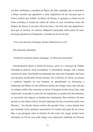 em doce ondulação, a escadaria da Ópera. Há mãos regeladas que se estendem,
e beiços sumidos que agradecem o dom magnânimo de um sou–para que os
Efrains tenham dez milhões no Banco de França, se aqueçam à chama rica da
lenha aromática, e surtam de colares de safiras as suas concubinas, netas dos
Duques de Atenas. E um povo chora de fome, e da fome dos seus pequeninos–
para que os Jacintos, em Janeiro, debiquem, bocejando, sobre pratos de Saxe,
morangos gelados em Champanhe e avivados de um fio de éter!


  –E eu comi dos teus morangos, Jacinto! Miseráveis, tu e eu!


  Ele murmurou, desolado:


  –É horrível, comemos desses morangos... E talvez por uma ilusão!


  Pensativamente deixou a borda do terraço, como se a presença da Cidade,
estendida na planície, fosse escandalosa. E caminhámos devagar, sob a moleza
cinzenta da tarde, filosofando–considerando que para esta iniquidade não havia
cura humana, trazida pelo esforço humano. Ah, os Efrains, os Trèves, os vorazes
e sombrios tubarões do mar humano, só abandonarão ou afrouxarão a
exploração das Plebes, se uma influência celeste, por milagre novo, mais alto que
os milagres velhos, lhes converter as almas! O burguês triunfa, muito forte, todo
endurecido no pecado–e contra ele são impotentes os prantos dos Humanitários,
os raciocínios dos Lógicos, as bombas dos Anarquistas. Para amolecer tão duro
granito só uma doçura divina. Eis pois esperança da terra novamente posta num
Messias!... Um decerto desceu outrora dos grandes Céus; e, para mostrar bem
que mandado trazia, penetrou mansamente no mundo pela porta de um curral.
Mas a sua passagem entre os homens foi tão curta! Um meigo sermão numa
montanha, ao fim de uma tarde meiga; uma repreensão moderada aos Fariseus


                                      - 95 -
 