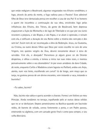 que então redigiam o Boulevard; algumas vergastadas nos Efrains vendilhões; e
logo, através da porta da morte, a fuga radiosa para o Paraíso! Esse adorável
filho de Deus teve demasiada pressa em recolher a casa de seu Pai! E os homens
a quem ele incumbira a continuação da sua obra, envolvidos logo pelas
influências dos Efrains, dos Trèves, da gente do Boulevard, bem depressa
esqueceram a lição da Montanha e do lago de Tiberíade–e eis que por seu turno
revestem a púrpura, e são Bispos, e são Papas, e se aliam à opressão, e reinam
com ela, e edificam a duração do seu Reino sobre a miséria dos sem-pão e dos
sem-lar! Assim tem de ser recomeçada a obra da Redenção. Jesus, ou Guatama,
ou Cristna, ou outro desses filhos que Deus por vezes escolhe no seio de uma
Virgem, nos quietos vergéis da Ásia, deverá novamente descer à terra de
servidão. Virá ele, o desejado? Porventura já algum grave rei do Oriente
despertou, e olhou a estrela, e tomou a mirra nas suas mãos reais, e montou
pensativamente sobre o seu dromedário? Já por esses arredores da dura Cidade,
de noite, enquanto Caifás e Madalena ceiam lagosta no Paillard, andou um Anjo,
atento, num voo lento, escolhendo um curral? Já de longe, sem moço que os
tanja, na gostosa pressa de um divino encontro, vem trotando a vaca, trotando o
burrinho?


  –Tu sabes, Jacinto?


  Não, Jacinto não sabia–e queria acender o charuto. Forneci um fósforo ao meu
Príncipe. Ainda rondámos no terraço, espalhando pelo ar outras ideias sólidas
que no ar se desfaziam. Depois penetrávamos na Basílica–quando um Sacristão
nédio, de barrete de veludo, cerrou fortemente a porta, e um Padre passou,
enterrando na algibeira, com um cansado gesto final e como para sempre, o seu
velho Breviário.




                                     - 96 -
 