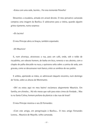 –Estou com uma sede, Jacinto... Foi esta tremenda Filosofia!


  Descemos a escadaria, armada em arraial devoto. O meu pensativo camarada
comprou uma imagem da Basílica. E saltávamos para a vitória, quando alguém
gritou rijamente, numa surpresa:


  –Eh Jacinto!


  O meu Príncipe abriu os braços, também espantado:


  –Eh Maurício!


  E, num alvoroço, atravessou a rua, para um café, onde, sob o toldo de
riscadinho, um robusto homem, de barba em bico, remexia o seu absinto, com o
chapéu de palha descaído na nuca, a quinzena solta sobre a camisa de seda, sem
gravata, como se descansasse num banco, entre as sombras do seu jardim.


  E ambos, apertando as mãos, se admiravam daquele encontro, num domingo
de Verão, sobre as alturas de Montmartre.


  –Oh! eu estou aqui no meu bairro! exclamava alegremente Maurício. Em
família, em chinelos... Há três meses que subi para estes cimos da Verdade... Mas
tu na Santa Colina, homem profano da planície e das ruas de Israel!


  O meu Príncipe mostrou o seu Zé Fernandes:


  –Com este amigo, em peregrinação à Basílica... O meu amigo Fernandes
Lorena... Maurício de Mayolle, velho camarada.


                                      - 97 -
 