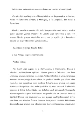 Jacinto catou lentamente as suas recordações por entre os pêlos do bigode:


  –Eu sei!... Reinava Wagner e a Mitologia Édica, e o Raganarock, e as Nornas...
Muito Pré-Rafaelismo também, e Montagna, e Fra Angelico... Em moral, o
Renanismo.


  Maurício sacudia os ombros. Oh, tudo isso pertencia a um passado arcaico,
quase lacustre! Quando Madame de Lamotte-Orcel remobilara a sala com
veludos Morris, grossas alcachofras sobre tons de açafrão, já o Renanismo
passara, tão esquecido como o Cartesianismo...


  –Tu ainda és do tempo do culto do Eu?


  O meu Príncipe suspirou risonhamente:


  –Ainda o cultivei.


  –Pois bem! Logo depois foi o Hartmanismo, o Inconsciente. Depois o
Nietzismo, o Feudalismo espiritual... Depois grassou o Tolstoïsmo, um furor
imenso de renunciamento neo-cenobítico. Ainda me lembro de um jantar em que
apareceu um mostrengo de um eslavo, de guedelha sórdida, que atirava olhos
medonhos para o decote da pobre condessa de Arche, e que grunhia com o dedo
espetado:–«Busquemos a luz, muito por baixo, no pó da terra!»–E à sobremesa
bebemos à delícia da humildade e do trabalho servil, com aquele Champanhe
Marceaux granitado que a Matilde dava nos grandes dias em copos da forma do
San-Gral! Depois veio Emersonismo... Mas a praga cruel foi Ibsenismo! Enfim,
meu filho, uma Babel de Éticas e Estéticas. Paris parecia demente. Já havia uns
desgarrados que tendiam para o Luciferismo. E amiguinhas nossas, coitadas, iam


                                     - 99 -
 