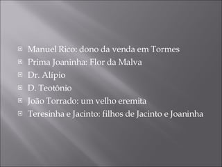 Manuel Rico: dono da venda em Tormes Prima Joaninha: Flor da Malva Dr. Alípio  D. Teotônio  João Torrado: um velho eremita Teresinha e Jacinto: filhos de Jacinto e Joaninha  