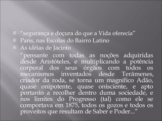 “ segurança e doçura do que a Vida oferecia” Paris, nas Escolas do Bairro Latino  As idéias de Jacinto “ pensante com todas as noções adquiridas desde Aristóteles, e multiplicando a potência corporal dos seus órgãos com todos os mecanismos inventados desde Terâmenes, criador da roda, se torna um magnífico Adão, quase onipotente, quase onisciente, e apto portanto a recolher dentro duma sociedade, e nos limites do Progresso (tal) como ele se comportava em 1875, todos os gozos e todos os proveitos que resultam de Saber e Poder...” 