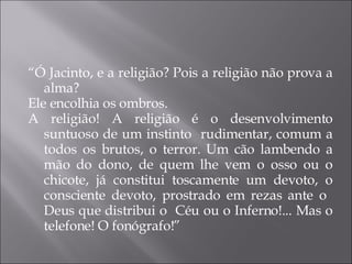 “ Ó Jacinto, e a religião? Pois a religião não prova a alma? Ele encolhia os ombros.  A religião! A religião é o desenvolvimento suntuoso de um instinto  rudimentar, comum a todos os brutos, o terror. Um cão lambendo a mão do dono, de quem lhe vem o osso ou o chicote, já constitui toscamente um devoto, o consciente devoto, prostrado em rezas ante o  Deus que distribui o  Céu ou o Inferno!... Mas o telefone! O fonógrafo!” 