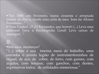 “ Em 1880, em Fevereiro, numa cinzenta e arrepiada manhã de chuva, recebi uma carta de meu  bom tio Afonso Fernandes...” “ Para Guiães!...Ó Zé Fernandes, que horror! (...) Leva uma poltrona! Leva a Enciclopédia Geral! Leva caixas de aspargos!...” II Sete anos, mudanças?  “ (...) sobre a sua  imensa mesa de trabalho, uma estranha e miúda legião de instrumentozinhos de níquel, de aço, de  cobre, de ferro, com gumes, com argolas, com tenazes, com ganchos, com dentes, expressivos todos,  de utilidades misteriosas.” 