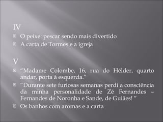 IV O peixe: pescar sendo mais divertido A carta de Tormes e a igreja V “ Madame Colombe, 16, rua do Hélder, quarto andar, porta à esquerda.” “ Durante sete furiosas semanas perdi a consciência da minha personalidade de Zé Fernandes – Fernandes de Noronha e Sande, de Guiães! “  Os banhos com aromas e a carta 