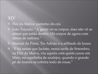 XIV Flor da Malva: caminho do c é u Jo ã o Torrado: “ A gente vê os corpos, mas não vê as almas que estão dentro. Há corpos de agora com almas de outrora.” Manuel da Porta, Tio Adrião e o afilhado de Joana “ E foi assim que Jacinto, nessa tarde de Setembro, na Flor da Malva, viu aquela com quem casou em Maio, na capelinha de azulejos, quando o grande pé de roseira se cobrira todo de rosas.” 