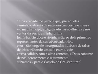 “ E na verdade me parecia que, pôr aqueles caminhos, através da natureza campestre e mansa –  o meu Príncipe, atrigueirado nas soalheiras e nos ventos da Serra, a minha prima  Joaninha, tão doce e risonha mãe, os dois primeiros representantes da sua abençoada tribo,  e eu – tão longe de amarguradas ilusões e de falsas delícias, trilhando um solo eterno, e de  eterna solidez, com a alma contente, e Deus contente de nós, serenamente e seguramente  subíamos – para o Castelo do Grã-Ventura!” 