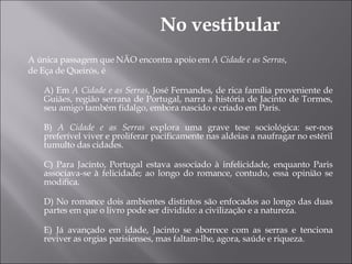 A única passagem que NÃO encontra apoio em  A Cidade e as Serras , de Eça de Queirós, é A) Em  A Cidade e as Serras , José Fernandes, de rica família proveniente de Guiães, região serrana de Portugal, narra a história de Jacinto de Tormes, seu amigo também fidalgo, embora nascido e criado em Paris. B)  A Cidade e as Serras  explora uma grave tese sociológica: ser-nos preferível viver e proliferar pacificamente nas aldeias a naufragar no estéril tumulto das cidades. C) Para Jacinto, Portugal estava associado à infelicidade, enquanto Paris associava-se à felicidade; ao longo do romance, contudo, essa opinião se modifica. D) No romance dois ambientes distintos são enfocados ao longo das duas partes em que o livro pode ser dividido: a civilização e a natureza. E) Já avançado em idade, Jacinto se aborrece com as serras e tenciona reviver as orgias parisienses, mas faltam-lhe, agora, saúde e riqueza. No vestibular 