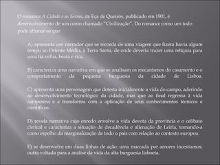 O romance  A Cidade e as Serras , de Eça de Queirós, publicado em 1901, é desenvolvimento de um conto chamado “Civilização”. Do romance como um todo pode afirmar-se que A) apresenta um narrador que se recorda de uma viagem que fizera havia algum tempo ao Oriente Médio, à Terra Santa, de onde deveria trazer uma relíquia para uma tia velha, beata e rica. B) caracteriza uma narrativa em que se analisam os mecanismos do casamento e o comportamento da pequena burguesia da cidade de Lisboa. C) apresenta uma personagem que detesta inicialmente a vida do campo, aderindo ao desenvolvimento tecnológico da cidade, mas que ao final regressa à vida campesina e a transforma com a aplicação de seus conhecimentos técnicos e científicos. D) revela narrativa cujo enredo envolve a vida devota da província e o celibato clerical e caracteriza a situação de decadência e alienação de Leiria, tomando-a como espelho da marginalização de todo o país com relação ao contexto europeu. E) se desenvolve em duas linhas de ação: uma marcada por amores incestuosos; outra voltada para a análise da vida da alta burguesia lisboeta. 