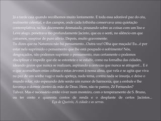 Já a tarde caía quando recolhemos muito lentamente. E toda essa adorável paz do céu, realmente celestial, e dos campos, onde cada folhinha conservava uma quietação contemplativa, na luz docemente desmaiada, pousando sobre as coisas com um liso e Leve afago, penetrava tão profundamente Jacinto, que eu o senti, no silêncio em que caíramos, suspirar de puro alívio. Depois, muito gravemente: Tu dizes que na Natureza não há pensamento...Outra vez! Olha que maçada! Eu...é por estar nela suprimido o pensamento que lhe está poupado o sofrimento! Nós, desgraçados, não podemos suprimir o pensamento, mas certamente o podemos disciplinar e impedir que ele se estonteie e se esfalfe, como na fornalha das cidades, ideando gozos que nunca se realizam, aspirando a certezas que nunca se atingem!... E é o que aconselham estas colinas e estas árvores à nossa alma, que vela e se agita que viva na paz de um sonho vago e nada apeteça, nada tema, contra nada se insurja, e deixe o mundo rolar, não esperando dele senão um rumor de harmonia, que a embale e lhe favoreça o dormir dentro da mão de Deus. Hem, não te parece, Zé Fernandes? Talvez. Mas é necessário então viver num mosteiro, com o temperamento de S. Bruno, ou ter cento e quarenta contos de renda e o desplante de certos Jacintos...                                      Eça de Queirós, A cidade e as serras. 