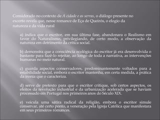 Considerado no contexto de  A cidade e as serras , o diálogo presente no excerto revela que, nesse romance de Eça de Queirós, o elogio da natureza e da vida rural a) indica que o escritor, em sua última fase, abandonara o Realismo em favor do Naturalismo, privilegiando, de certo modo, a observação da natureza em detrimento da crítica social. b) demonstra que a consciência ecológica do escritor já era desenvolvida o bastante para fazê-lo rejeitar, ao longo de toda a narrativa, as intervenções humanas no meio natural. c) guarda aspectos conservadores, predominantemente voltados para a estabilidade social, embora o escritor mantenha, em certa medida, a prática da ironia que o caracteriza. d) serve de pretexto para que o escritor critique, sob certos aspectos, os efeitos da revolução industrial e da urbanização acelerada que se haviam processado em Portugal nos primeiros anos do Século XIX. e) veicula uma sátira radical da religião, embora o escritor simule conservar, até certo ponto, a veneração pela Igreja Católica que manifestara em seus primeiros romances. 