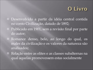 Desenvolvido a partir da idéia central contida no conto Civilização, datado de 1892; Publicado em 1901, sem a revisão final por parte do autor; Romance denso, belo, ao longo do qual, os males da civilização e os valores da natureza são analisados; Relação entre as elites e as classes subalternas na qual aquelas promovessem estas socialmente 
