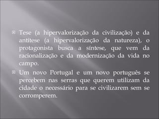 Tese (a hipervalorização da civilização) e da antítese (a hipervalorização da natureza), o protagonista busca a síntese, que vem da racionalização e da modernização da vida no campo. Um novo Portugal e um novo português se percebem nas serras que querem utilizam da cidade o necessário para se civilizarem sem se corromperem. 