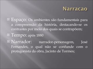 Espaço:  Os ambientes são fundamentais para a compreensão da história, destacando-se os contrastes por meio dos quais se contrapõem; Tempo:  após 1880 Narrador:  narrador-personagem, José Fernandes, o qual não se confunde com o protagonista da obra, Jacinto de Tormes; 
