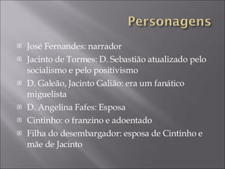 José Fernandes: narrador Jacinto de Tormes: D. Sebastião atualizado pelo socialismo e pelo positivismo D. Galeão, Jacinto Galião: era um fanático miguelista D. Angelina Fafes:  Esposa Cintinho: o franzino e adoentado Filha do desembargador: esposa de Cintinho e m ã e de Jacinto  