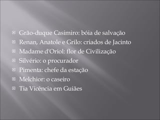Grão-duque Casimiro: bóia de salvação Renan, Anatole e Grilo: criados de Jacinto Madame d'Oriol:  flor de Civilização Silvério: o procurador Pimenta: chefe da estação Melchior: o caseiro Tia Vicência em Guiães 