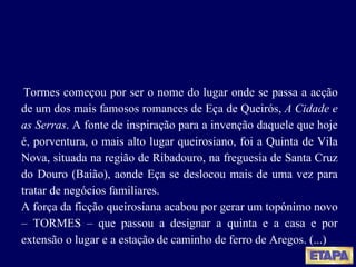 Tormes começou por ser o nome do lugar onde se passa a acção de um dos mais famosos romances de Eça de Queirós,  A Cidade e as Serras . A fonte de inspiração para a invenção daquele que hoje é, porventura, o mais alto lugar queirosiano, foi a Quinta de Vila Nova, situada na região de Ribadouro, na freguesia de Santa Cruz do Douro (Baião), aonde Eça se deslocou mais de uma vez para tratar de negócios familiares. A força da ficção queirosiana acabou por gerar um topónimo novo – TORMES – que passou a designar a quinta e a casa e por extensão o lugar e a estação de caminho de ferro de Aregos. (...) 