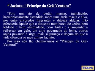 Jacinto: “Príncipe da Grã-Ventura” “ Pois um rio de verão, manso, translúcido, harmoniosamente estendido sobre uma areia macia e alva, por entre arvoredos fragrantes e ditosas aldeias, não ofereceria àquele que o descesse num barco de cedro, bem toldado e bem almofadado, com frutas e champanhe a refrescar em gelo, um anjo governado ao leme, outros anjos puxando à sirga, mais segurança e doçura do que a vida oferecia ao meu amigo Jacinto. Por isso nós lhe chamávamos o “Príncipe da Grã-Ventura !” 