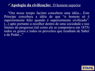 Apologia da civilização:  O homem superior “ Ora nesse tempo Jacinto concebera uma idéia... Este Príncipe concebera a idéia de que “o homem só é superiormente feliz quando é superiormente civilizado”. (...) apto portanto a recolher dentro de uma sociedade e nos limites do progresso (tal como ele se comportava em 1875) todos os gozos e todos os proveitos que resultam de Saber e de Poder...” 