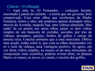 Ciência = Civilização “ –  Aqui tens tu, Zé Fernandes, – começou Jacinto, encostado à janela do mirante – a teoria que me governa, bem comprovada. Com estes olhos que recebemos da Madre Natureza, lestos e sãos, nós podemos apenas distinguir além, através da Avenida, naquela loja, uma vidraça alumiada. Mas nada! Se eu porém aos meus olhos juntar os dois vidros simples de um binóculo de corridas, percebo, por trás da vidraça, presuntos, queijos, boiões de geléia e caixas de ameixa seca. Concluo portanto que é uma mercearia. Obtive uma noção: tenho sobre ti, que com os olhos desarmados vês só o luzir da vidraça, uma vantagem positiva. Se agora, em vez deste vidros simples, eu usasse os do meu telescópio, de composição mais científica, poderia avistar além, no planeta Marte, os mares, as neves, os canais, o recorte dos golfos,  