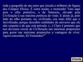 toda a geografia de um astro que circula a milhares de léguas dos Campos Elísios. É outra noção, e tremenda! Tens aqui pois o olho primitivo, o da Natureza, elevado pela Civilização á sua máxima potência de visão. E desde já, pelo lado do olho portanto, eu, civilizado, sou mais feliz que o incivilizado, porque descubro realidades do universo que ele não suspeita e de que está privado. (...) Claro é portanto que nos devemos cercar de Civilização nas máximas proporções para gozar nas máximas proporções a vantagem de viver. Agora concordas, Zé Fernandes?” 