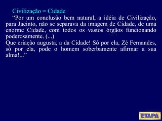 Civilização = Cidade “ Por um conclusão bem natural, a idéia de Civilização, para Jacinto, não se separava da imagem de Cidade, de uma enorme Cidade, com todos os vastos órgãos funcionando poderosamente. (...) Que criação augusta, a da Cidade! Só por ela, Zé Fernandes, só por ela, pode o homem soberbamente afirmar a sua alma!...” 